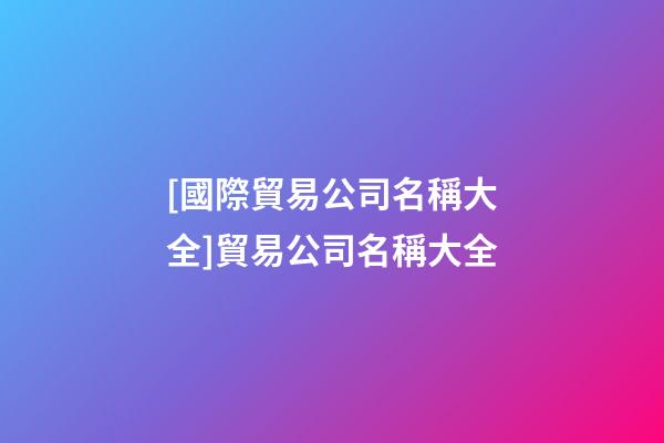 [國際貿易公司名稱大全]貿易公司名稱大全-第1張-公司起名-玄機派